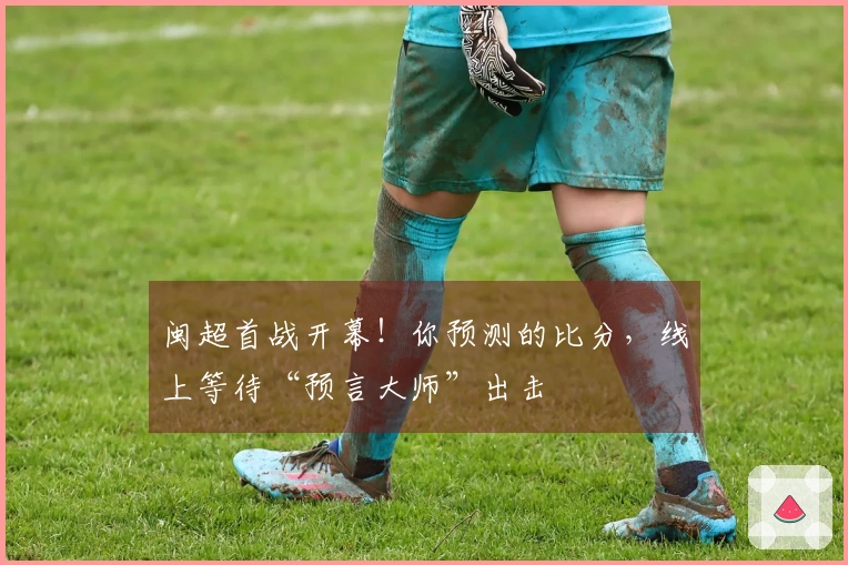 闽超首战开幕！你预测的比分，线上等待“预言大师”出击