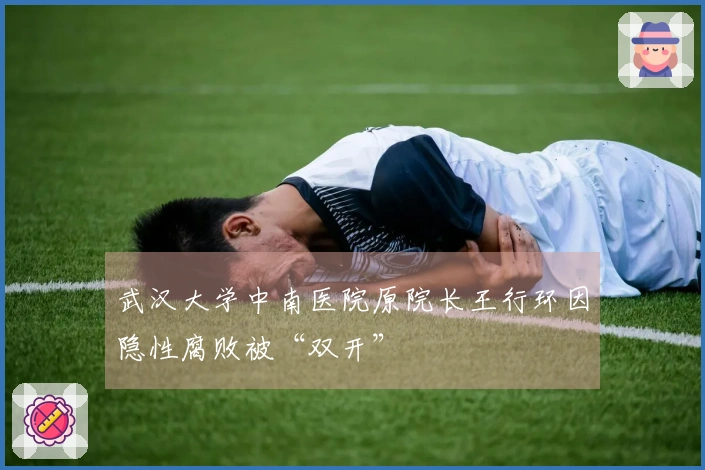 武汉大学中南医院原院长王行环因隐性腐败被“双开”