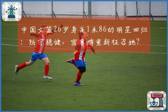 中国女篮26岁身高1米86的明星回归：防守稳健，宫鲁鸣重新征召她？