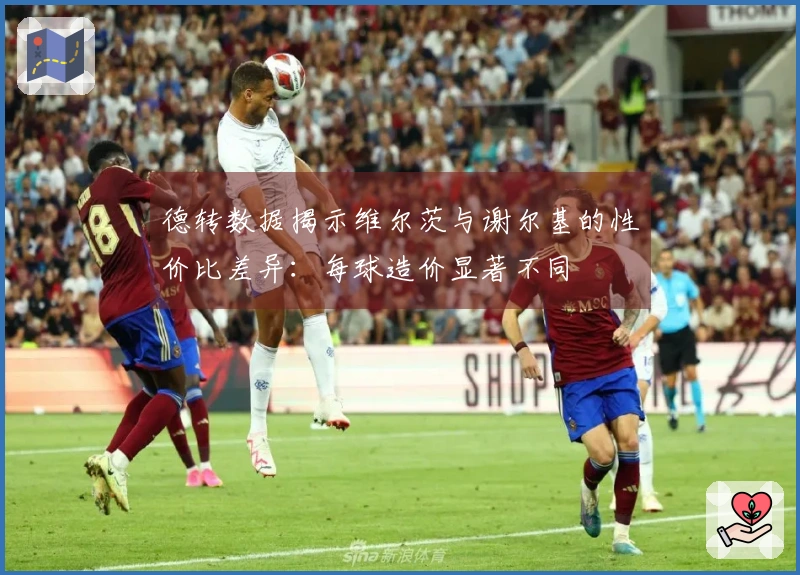 德转数据揭示维尔茨与谢尔基的性价比差异：每球造价显著不同