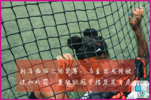 利马面临三场禁赛，马奎尔或将被追加处罚，曼联欧冠资格岌岌可危？