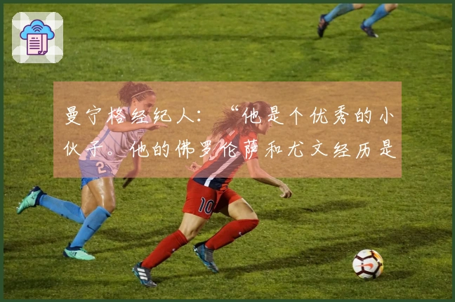 曼宁格经纪人：“他是个优秀的小伙子。他的佛罗伦萨和尤文经历是这样的”