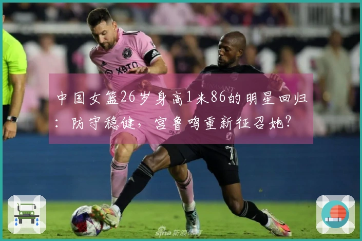 中国女篮26岁身高1米86的明星回归：防守稳健，宫鲁鸣重新征召她？