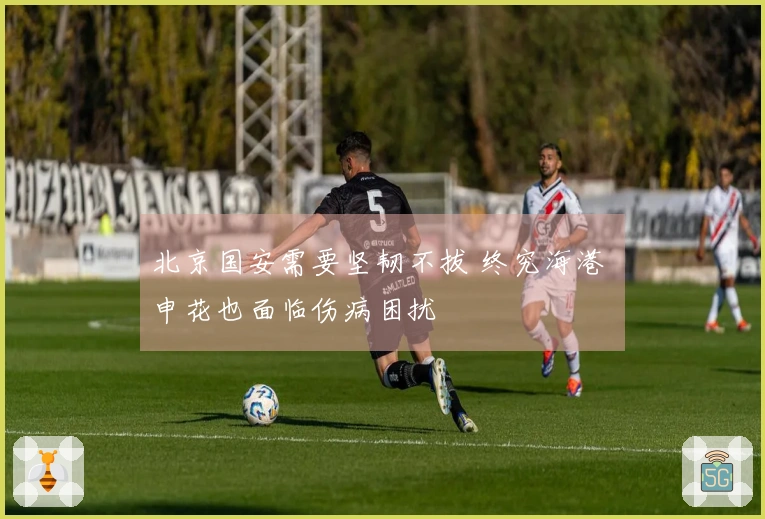 北京国安需要坚韧不拔 终究海港 申花也面临伤病困扰